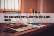 淘宝怎么切换海外地区,在国外淘宝怎么改区域权限