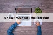 线上商城平台,线上商城平台现在开始做晚吗
